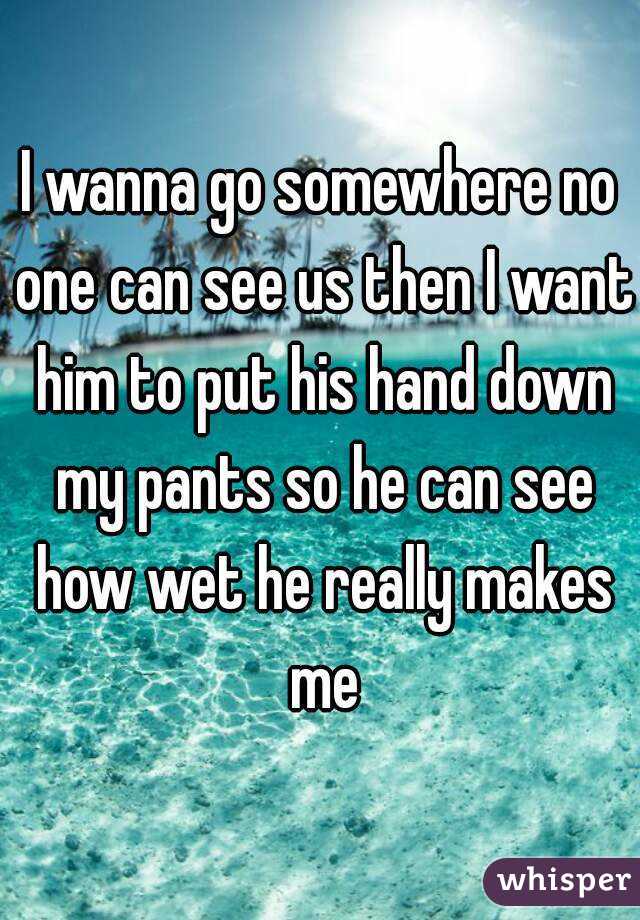 I wanna go somewhere no one can see us then I want him to put his hand down my pants so he can see how wet he really makes me