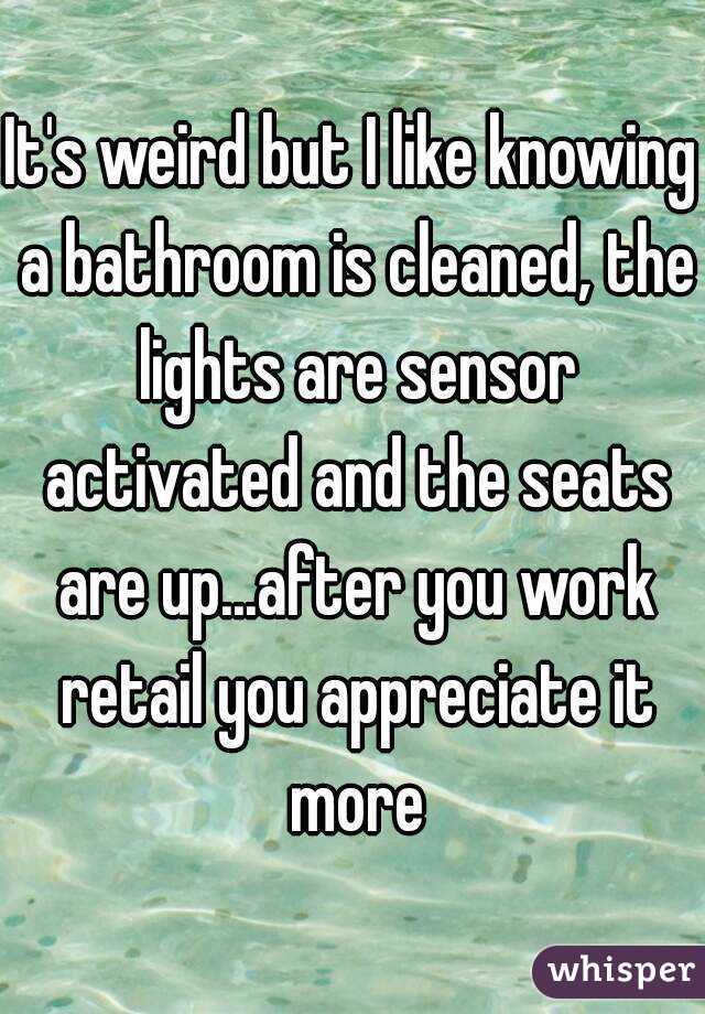 It's weird but I like knowing a bathroom is cleaned, the lights are sensor activated and the seats are up...after you work retail you appreciate it more