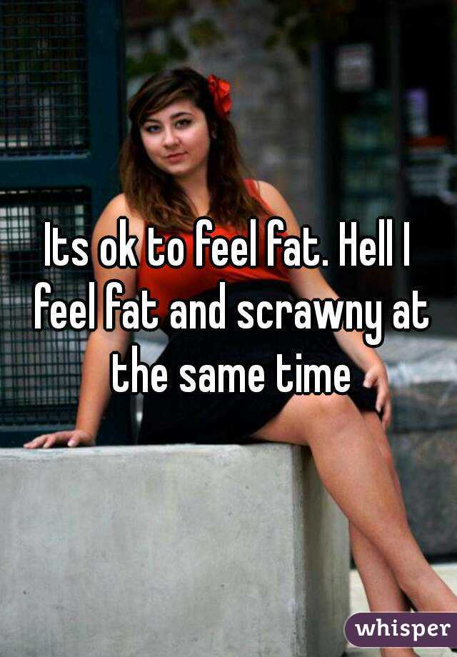 Its ok to feel fat. Hell I feel fat and scrawny at the same time