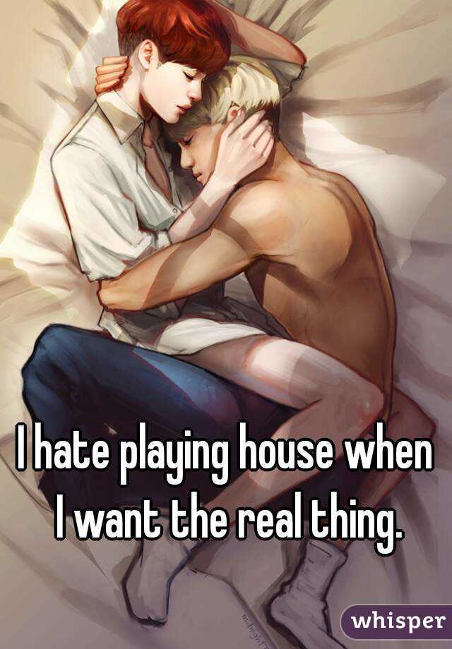 I hate playing house when I want the real thing.