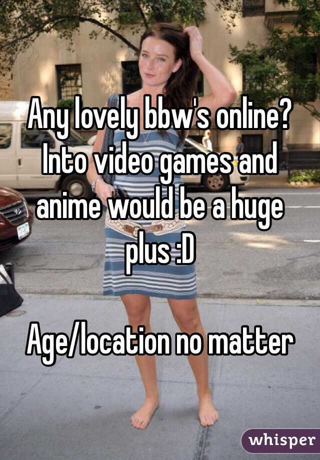 Any lovely bbw's online?
Into video games and anime would be a huge plus :D

Age/location no matter 