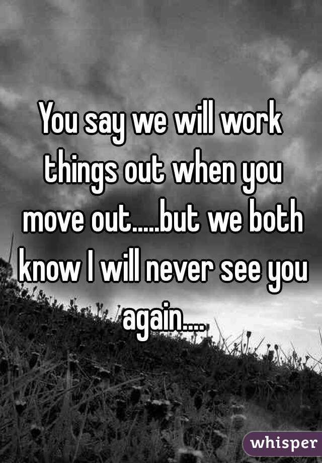 You say we will work things out when you move out.....but we both know I will never see you again....
