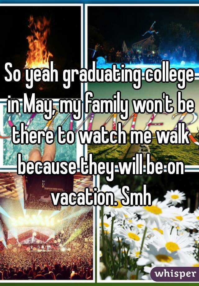 So yeah graduating college in May, my family won't be there to watch me walk because they will be on vacation. Smh
