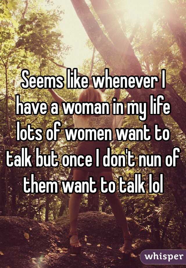 Seems like whenever I have a woman in my life lots of women want to talk but once I don't nun of them want to talk lol 