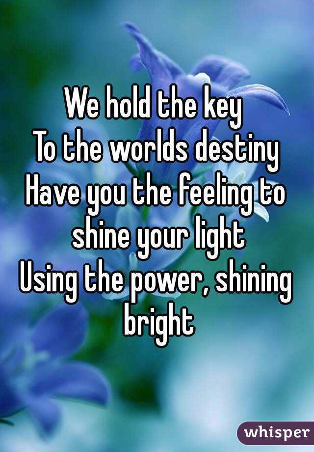 We hold the key 
To the worlds destiny
Have you the feeling to shine your light
Using the power, shining bright

