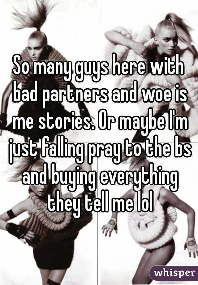 So many guys here with bad partners and woe is me stories. Or maybe I'm just falling pray to the bs and buying everything they tell me lol