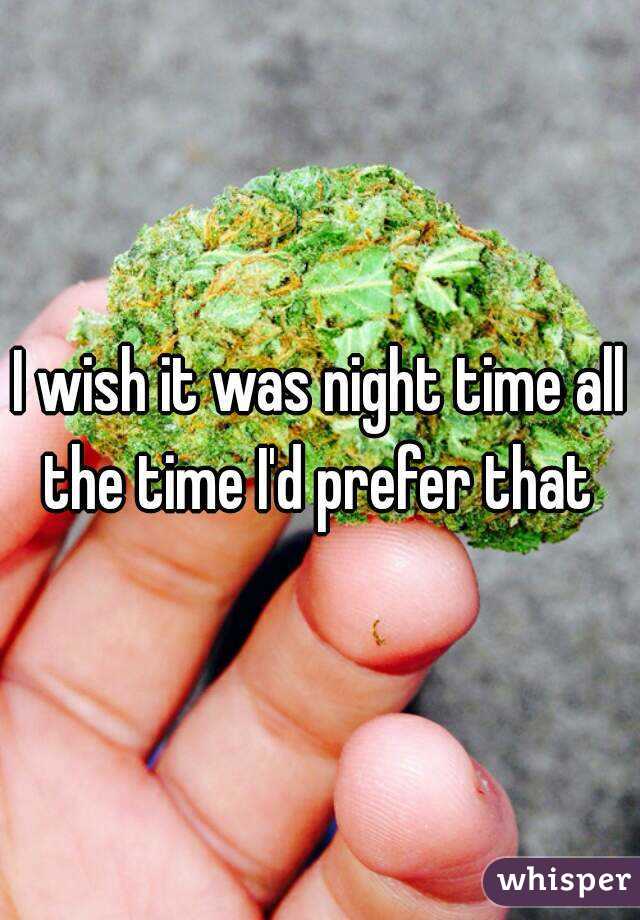 I wish it was night time all the time I'd prefer that 