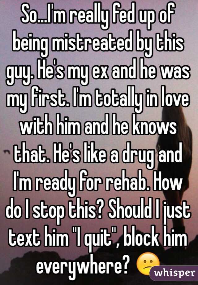 So...I'm really fed up of being mistreated by this guy. He's my ex and he was my first. I'm totally in love with him and he knows that. He's like a drug and I'm ready for rehab. How do I stop this? Should I just text him "I quit", block him everywhere? 😕