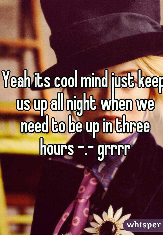 Yeah its cool mind just keep us up all night when we need to be up in three hours -.- grrrr