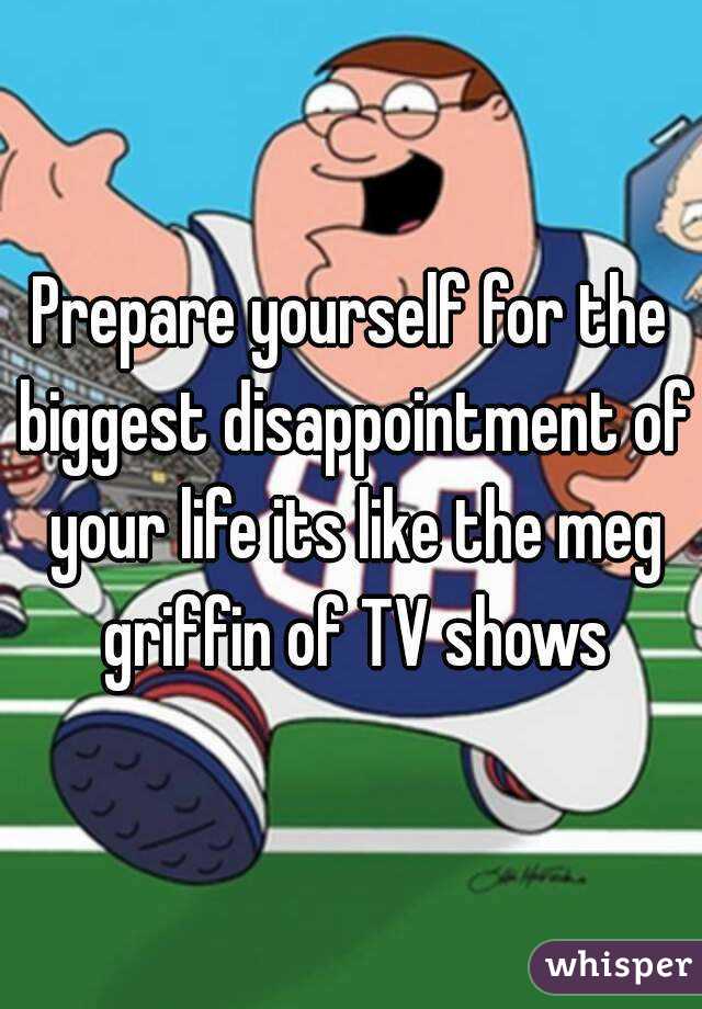 Prepare yourself for the biggest disappointment of your life its like the meg griffin of TV shows