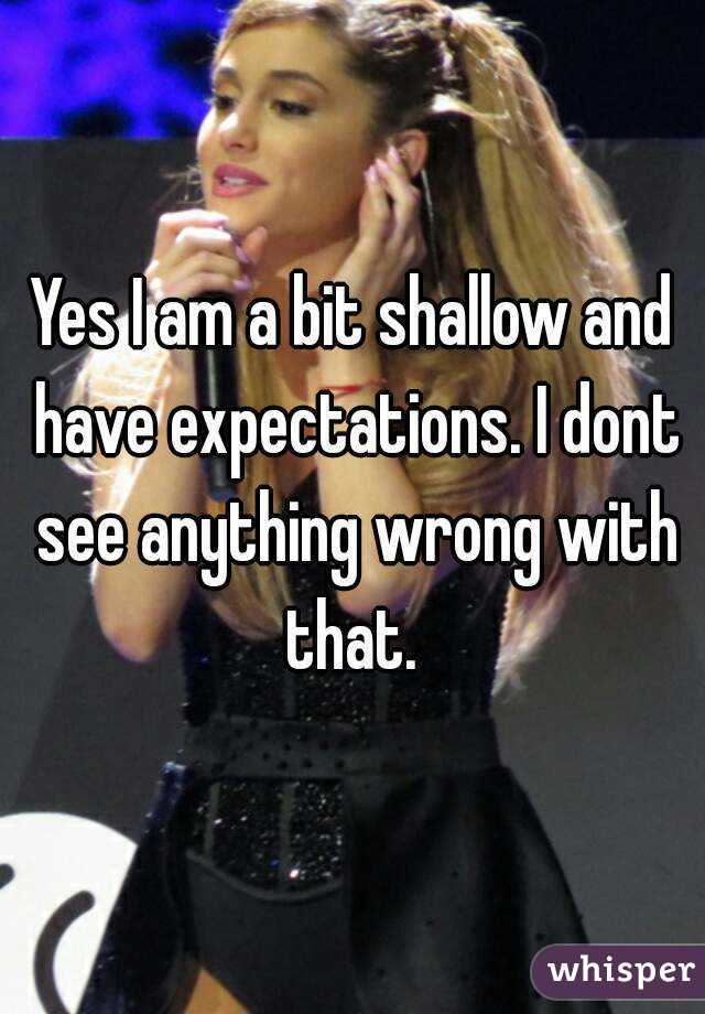 Yes I am a bit shallow and have expectations. I dont see anything wrong with that. 