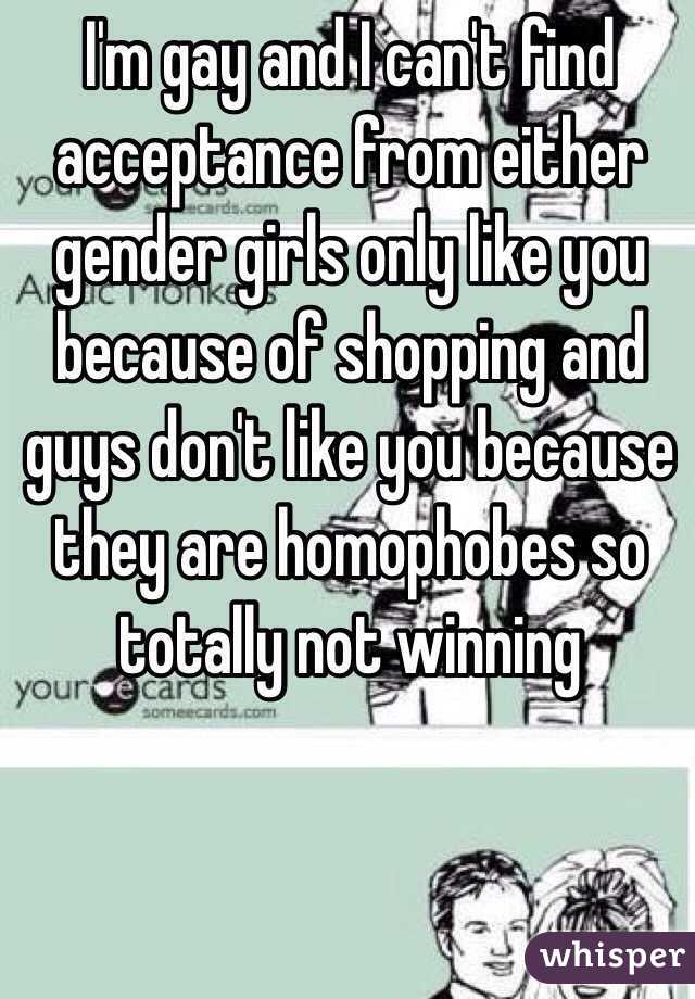 I'm gay and I can't find acceptance from either gender girls only like you because of shopping and guys don't like you because they are homophobes so totally not winning 