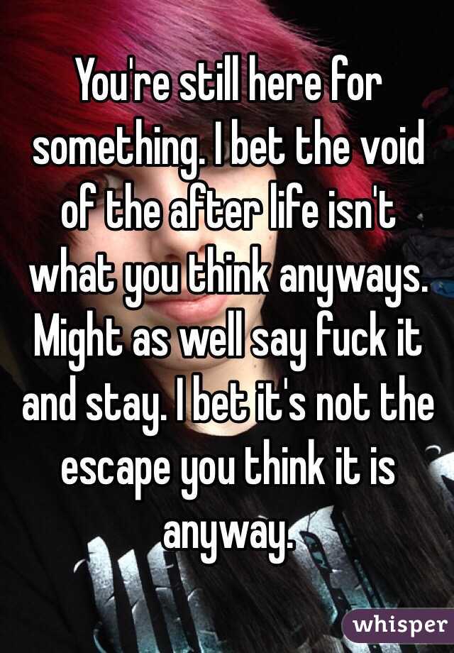 You're still here for something. I bet the void of the after life isn't what you think anyways. Might as well say fuck it and stay. I bet it's not the escape you think it is anyway. 