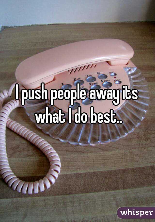I push people away its what I do best..