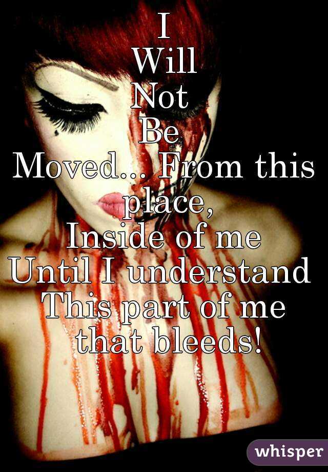 I
Will
Not 
Be 
Moved... From this place,
Inside of me
Until I understand 
This part of me that bleeds!