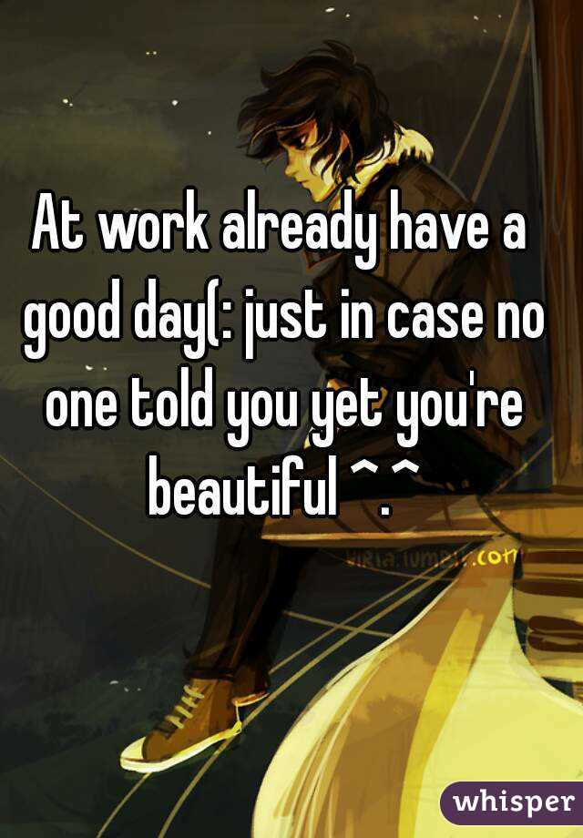 At work already have a good day(: just in case no one told you yet you're beautiful ^.^