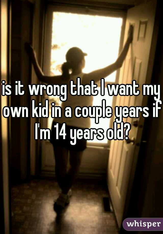 is it wrong that I want my own kid in a couple years if I'm 14 years old?
