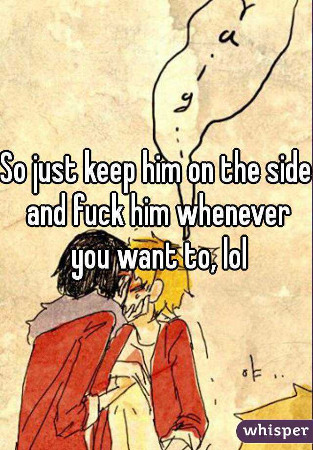 So just keep him on the side and fuck him whenever you want to, lol