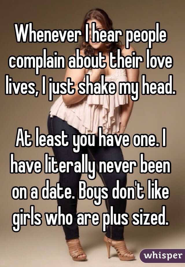 Whenever I hear people complain about their love lives, I just shake my head. 

At least you have one. I have literally never been on a date. Boys don't like girls who are plus sized. 