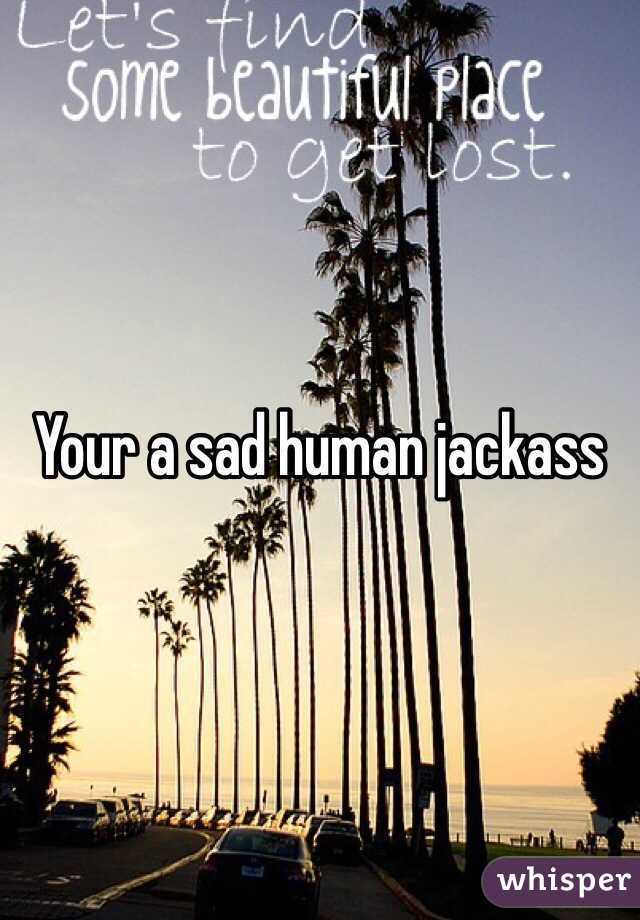 Your a sad human jackass 