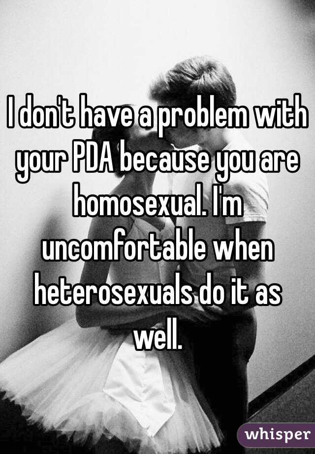 I don't have a problem with your PDA because you are homosexual. I'm uncomfortable when heterosexuals do it as well.