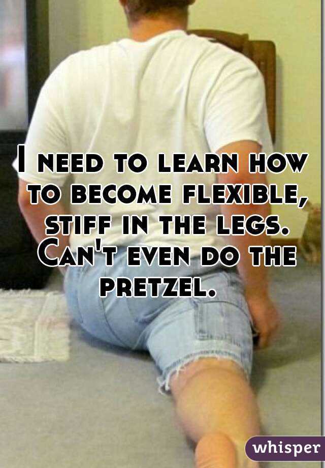 I need to learn how to become flexible, stiff in the legs. Can't even do the pretzel.  