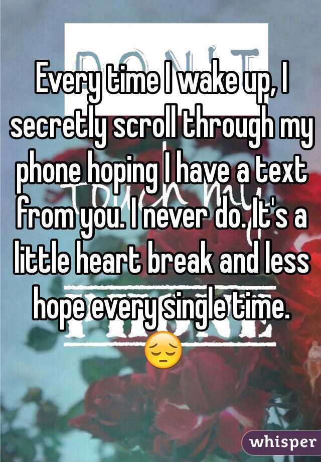 Every time I wake up, I secretly scroll through my phone hoping I have a text from you. I never do. It's a little heart break and less hope every single time. 😔