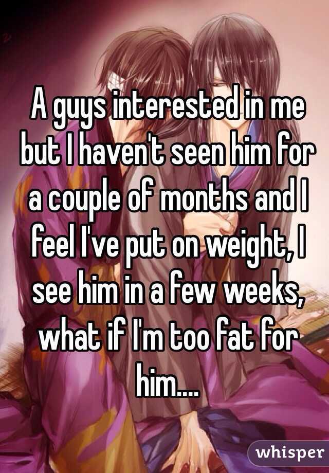 A guys interested in me but I haven't seen him for a couple of months and I feel I've put on weight, I see him in a few weeks, what if I'm too fat for him....