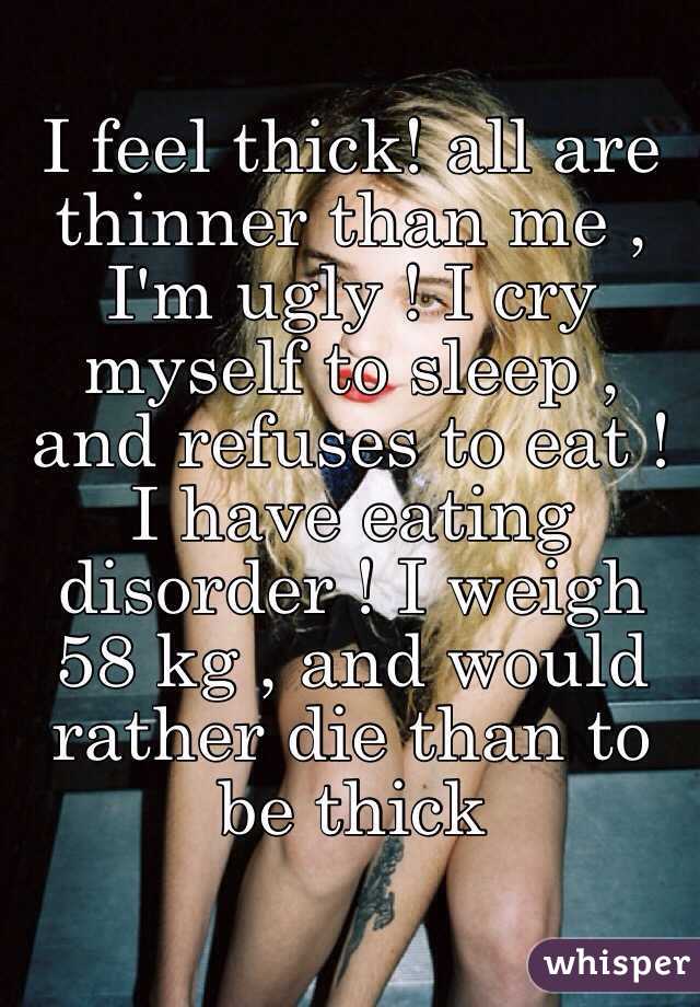 I feel thick! all are thinner than me , I'm ugly ! I cry myself to sleep , and refuses to eat ! I have eating disorder ! I weigh 58 kg , and would rather die than to be thick 