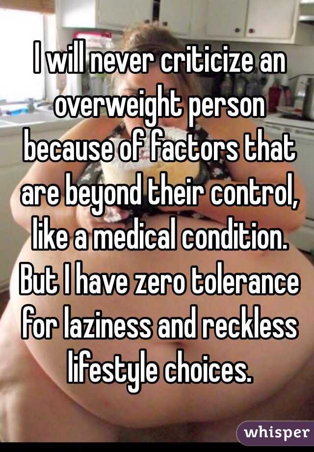  I will never criticize an overweight person because of factors that are beyond their control, like a medical condition.  But I have zero tolerance for laziness and reckless lifestyle choices.  