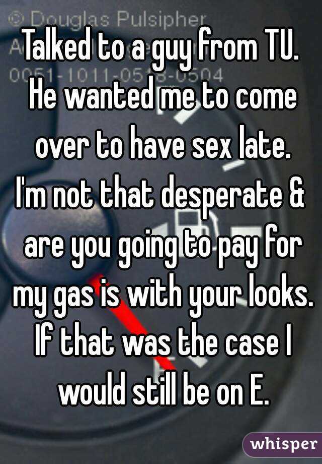 Talked to a guy from TU. He wanted me to come over to have sex late.
I'm not that desperate & are you going to pay for my gas is with your looks. If that was the case I would still be on E.