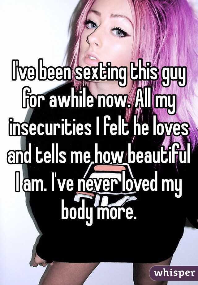 I've been sexting this guy for awhile now. All my insecurities I felt he loves and tells me how beautiful I am. I've never loved my body more. 
