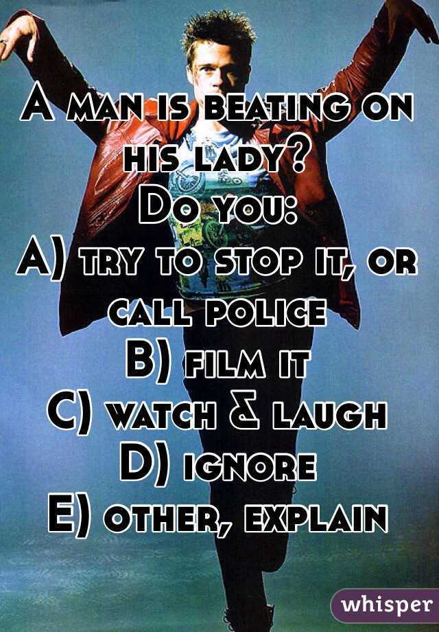 A man is beating on his lady?
Do you:
A) try to stop it, or call police
B) film it
C) watch & laugh
D) ignore
E) other, explain