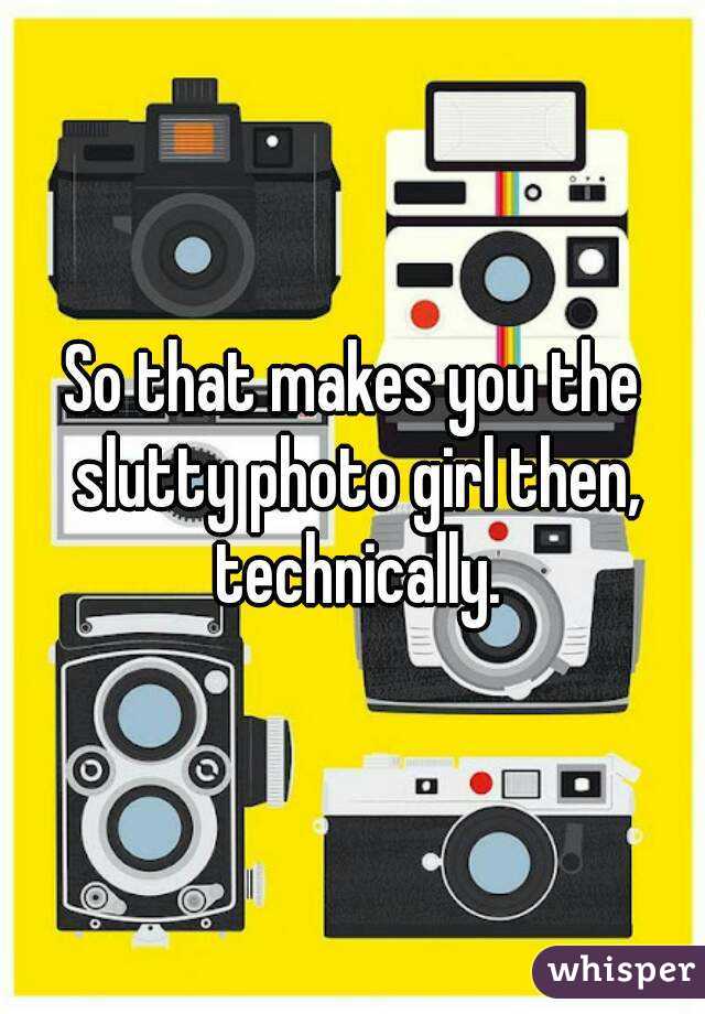 So that makes you the slutty photo girl then, technically.