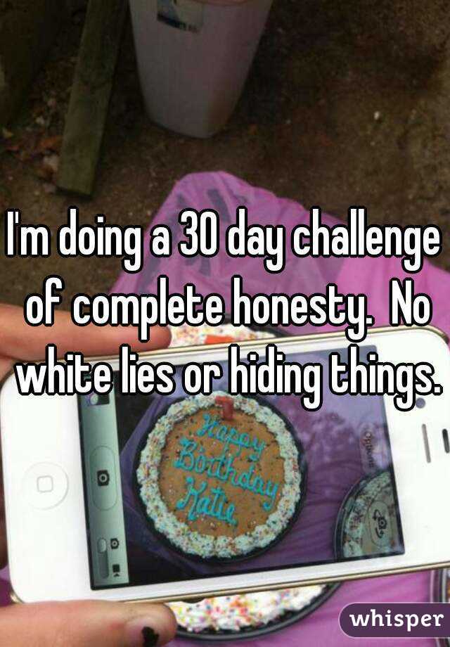 I'm doing a 30 day challenge of complete honesty.  No white lies or hiding things.