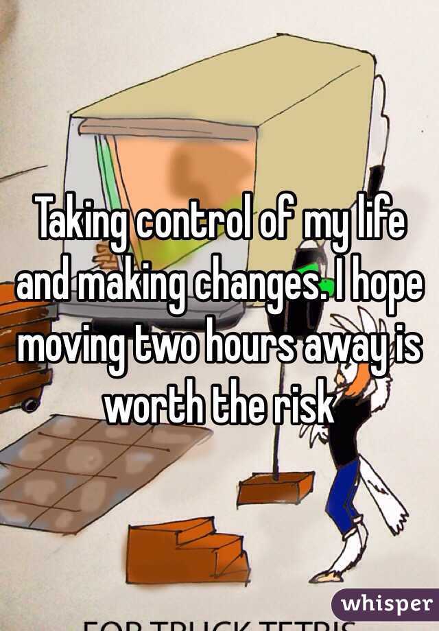 Taking control of my life and making changes. I hope moving two hours away is worth the risk 
