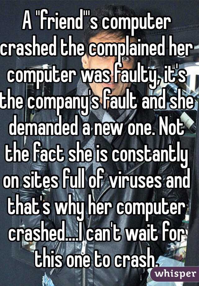 A "friend"'s computer crashed the complained her computer was faulty, it's the company's fault and she demanded a new one. Not the fact she is constantly on sites full of viruses and that's why her computer crashed....I can't wait for this one to crash.