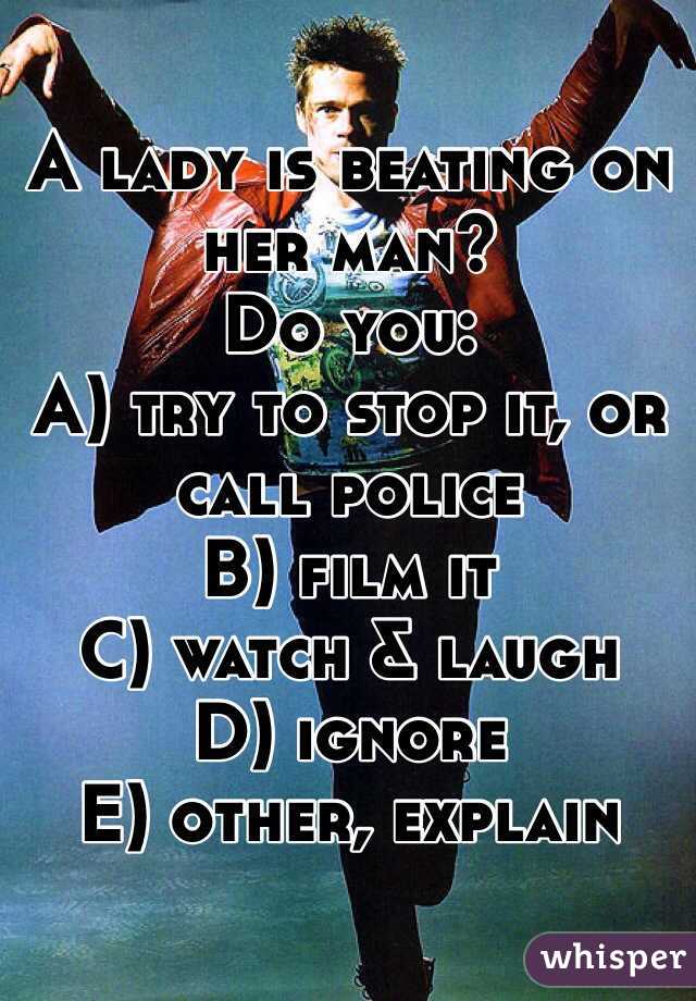 A lady is beating on her man?
Do you:
A) try to stop it, or call police
B) film it
C) watch & laugh
D) ignore
E) other, explain