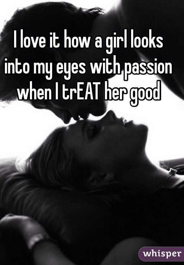I love it how a girl looks into my eyes with passion when I trEAT her good