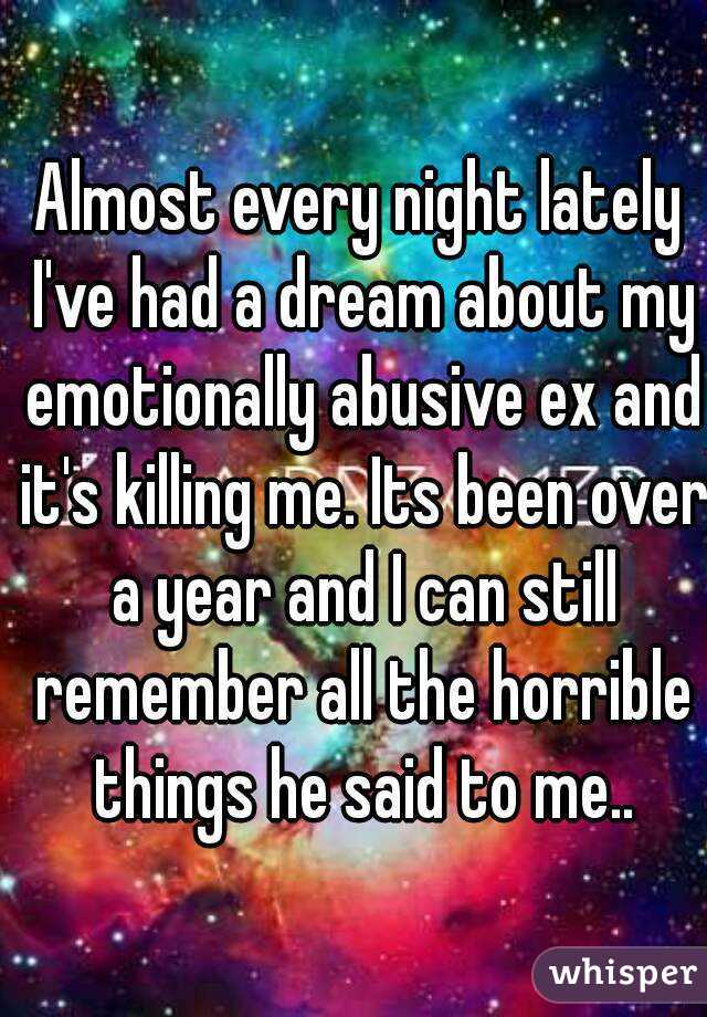 Almost every night lately I've had a dream about my emotionally abusive ex and it's killing me. Its been over a year and I can still remember all the horrible things he said to me..
