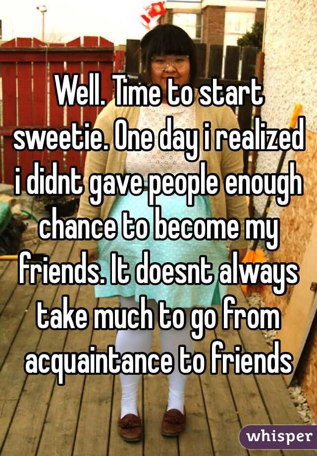 Well. Time to start sweetie. One day i realized i didnt gave people enough chance to become my friends. It doesnt always take much to go from acquaintance to friends
