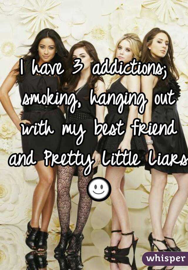I have 3 addictions; smoking, hanging out with my best friend and Pretty Little Liars ☺