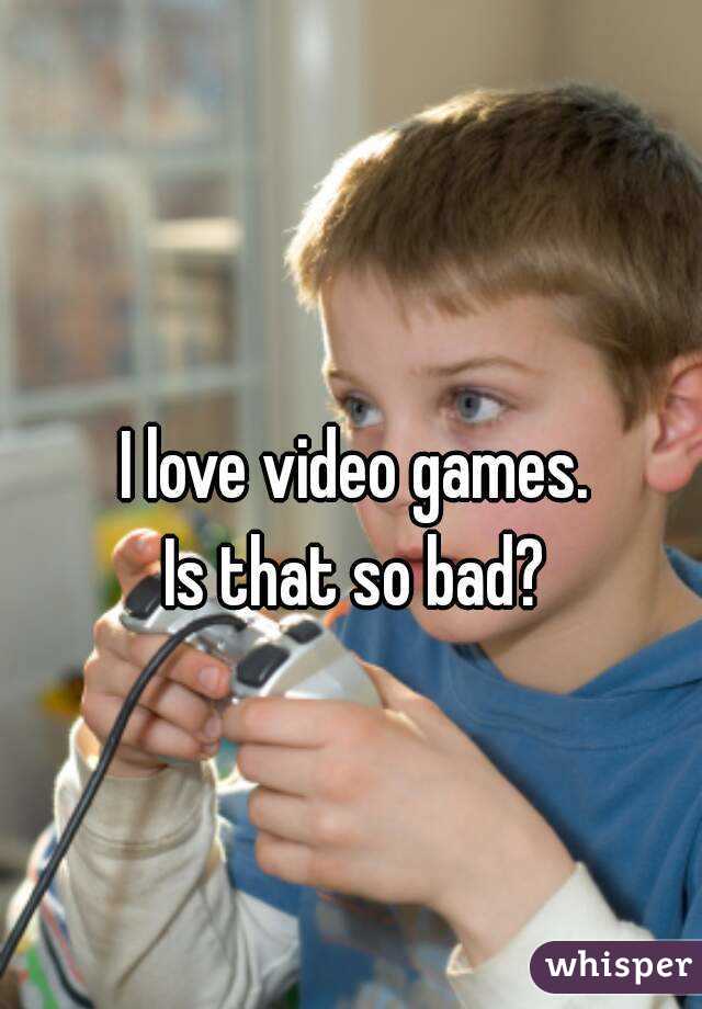 I love video games.
Is that so bad?