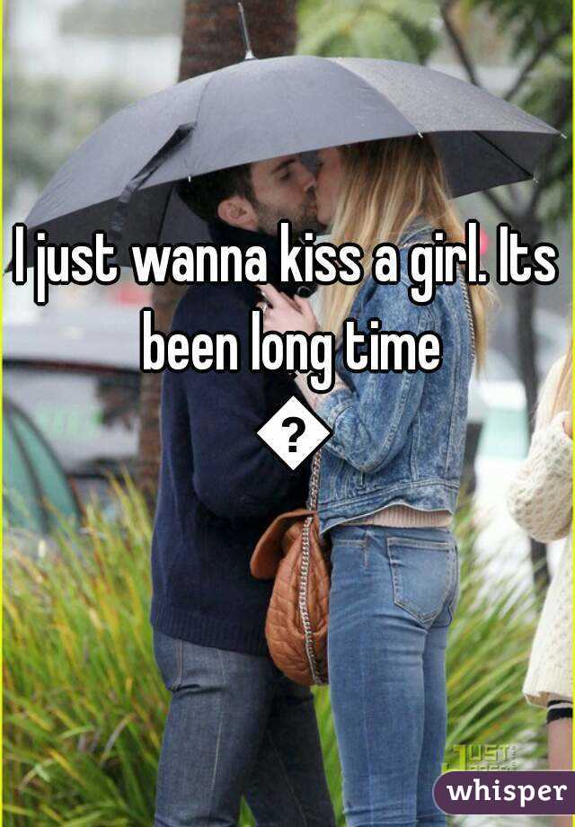 I just wanna kiss a girl. Its been long time 😚