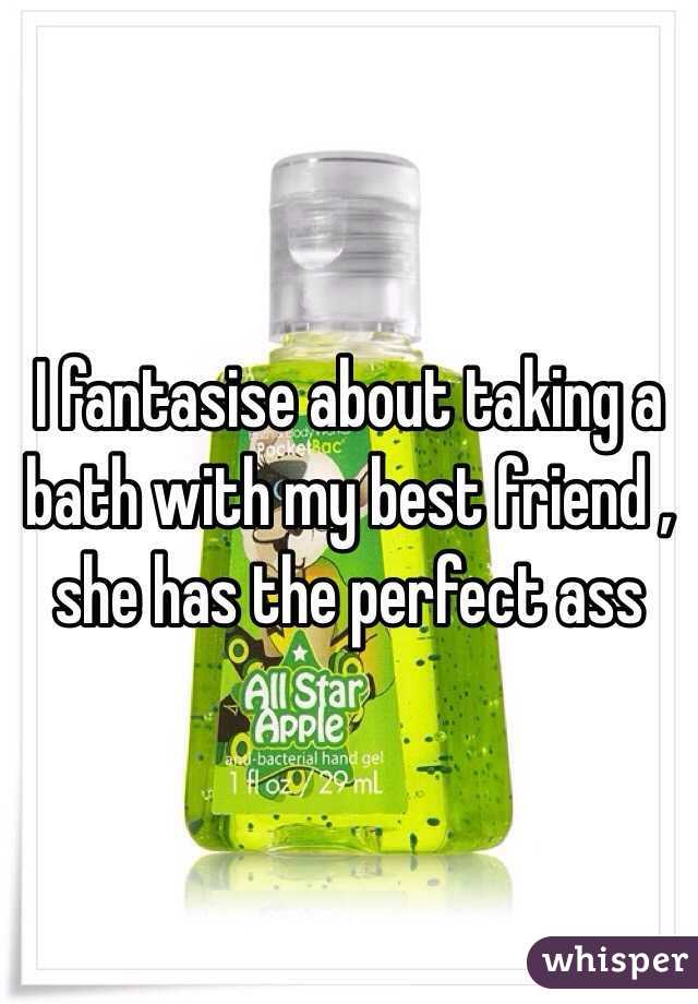 I fantasise about taking a bath with my best friend , she has the perfect ass 