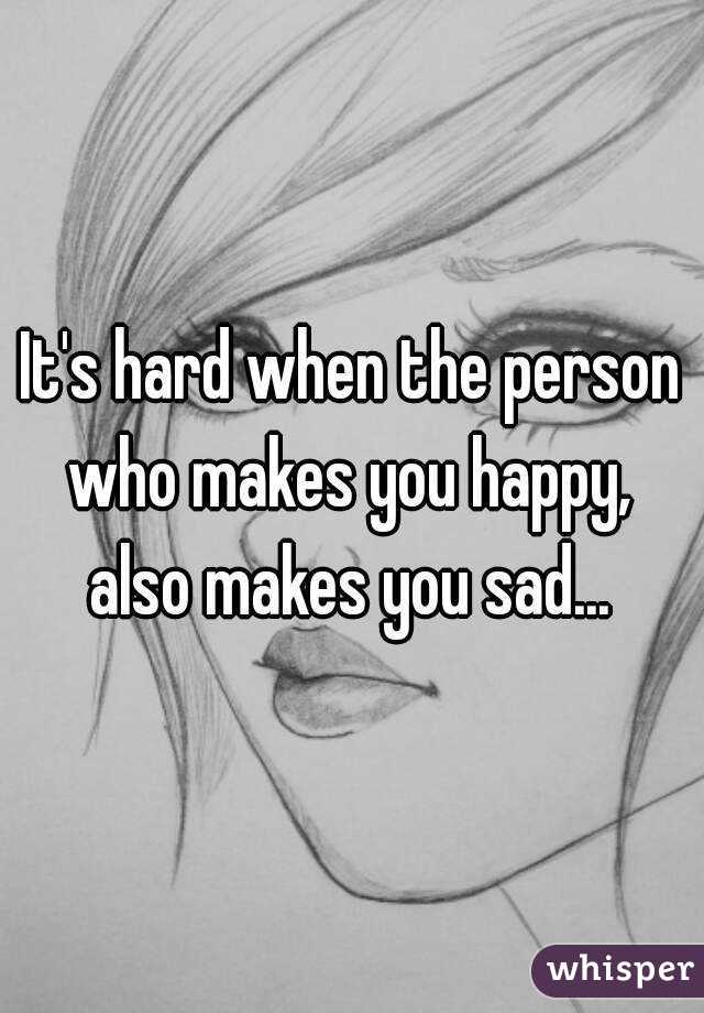 It's hard when the person who makes you happy,  also makes you sad... 