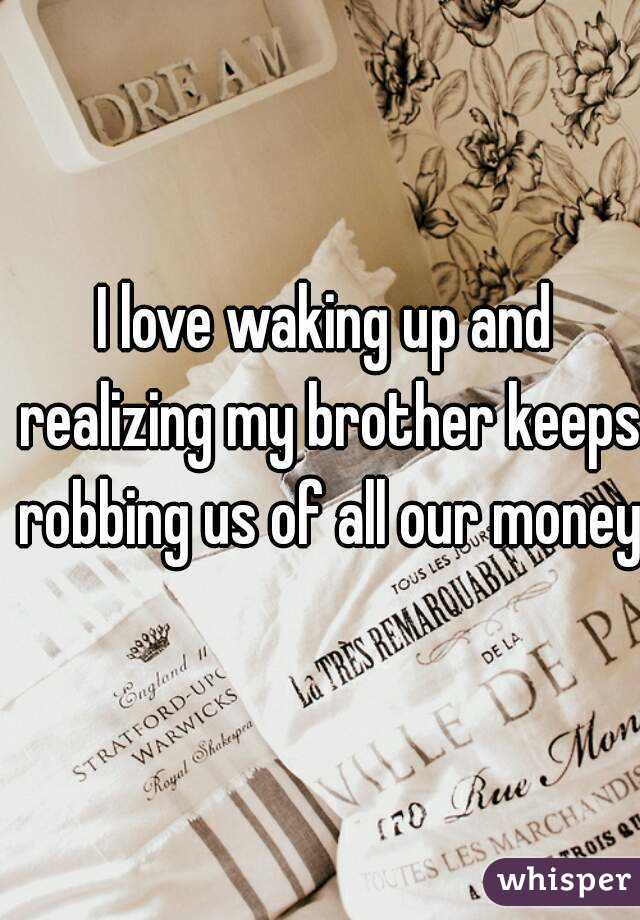 I love waking up and realizing my brother keeps robbing us of all our money