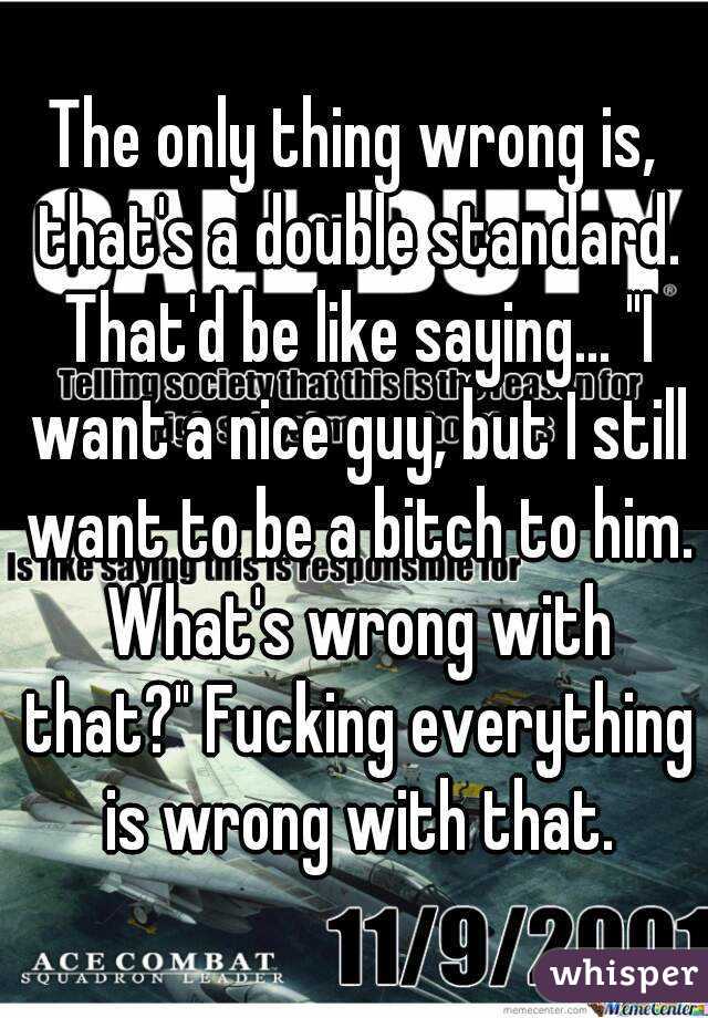 The only thing wrong is, that's a double standard. That'd be like saying... "I want a nice guy, but I still want to be a bitch to him. What's wrong with that?" Fucking everything is wrong with that.