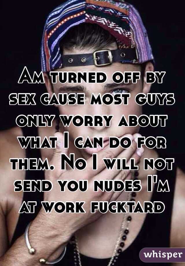 Am turned off by sex cause most guys only worry about what I can do for them. No I will not send you nudes I'm at work fucktard