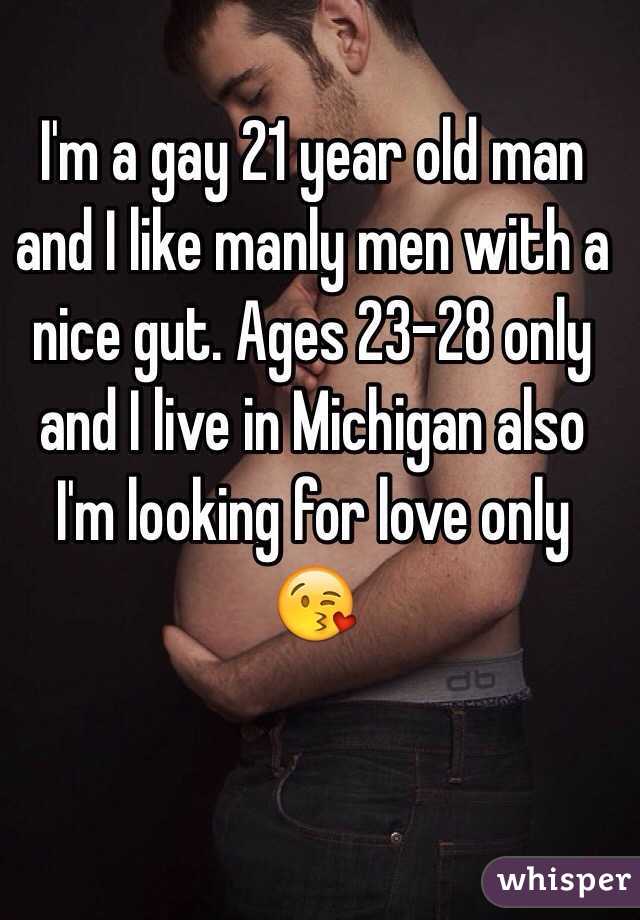 I'm a gay 21 year old man and I like manly men with a nice gut. Ages 23-28 only and I live in Michigan also I'm looking for love only 😘 